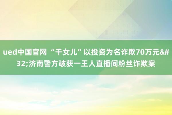 ued中国官网 “干女儿”以投资为名诈欺70万元 济南警方破获一王人直播间粉丝诈欺案