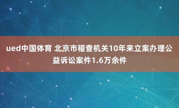 ued中国体育 北京市稽查机关10年来立案办理公益诉讼案件1.6万余件