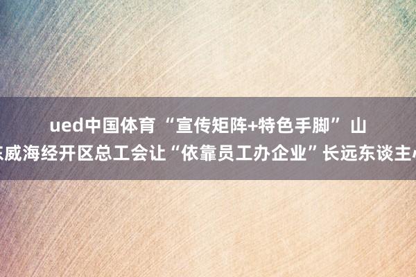 ued中国体育 “宣传矩阵+特色手脚” 山东威海经开区总工会让“依靠员工办企业”长远东谈主心