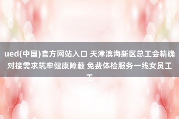 ued(中国)官方网站入口 天津滨海新区总工会精确对接需求筑牢健康障蔽 免费体检服务一线女员工