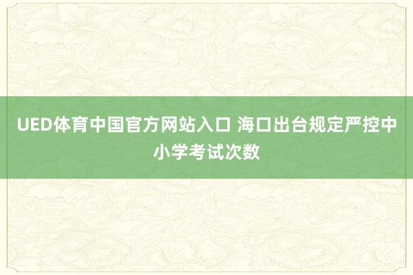 UED体育中国官方网站入口 海口出台规定严控中小学考试次数
