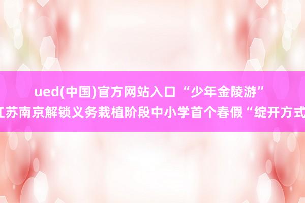 ued(中国)官方网站入口 “少年金陵游” 江苏南京解锁义务栽植阶段中小学首个春假“绽开方式”