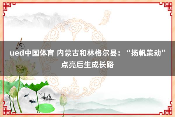 ued中国体育 内蒙古和林格尔县：“扬帆策动”点亮后生成长路