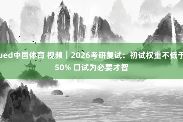 ued中国体育 视频｜2026考研复试：初试权重不低于50% 口试为必要才智