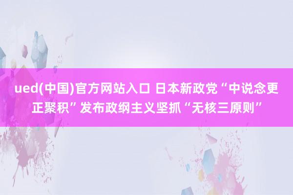 ued(中国)官方网站入口 日本新政党“中说念更正聚积”发布政纲主义坚抓“无核三原则”