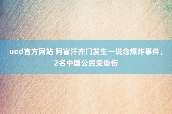 ued官方网站 阿富汗齐门发生一说念爆炸事件，2名中国公民受重伤