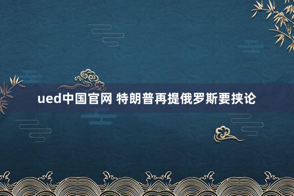 ued中国官网 特朗普再提俄罗斯要挟论