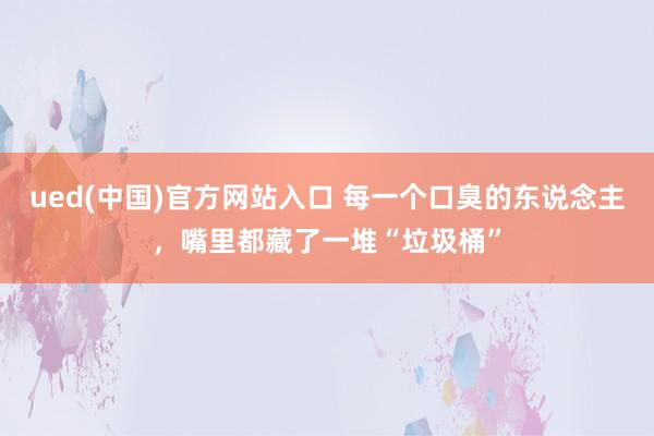 ued(中国)官方网站入口 每一个口臭的东说念主，嘴里都藏了一堆“垃圾桶”