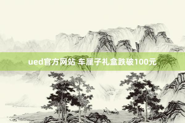 ued官方网站 车厘子礼盒跌破100元