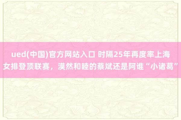 ued(中国)官方网站入口 时隔25年再度率上海女排登顶联赛，漠然和睦的蔡斌还是阿谁“小诸葛”