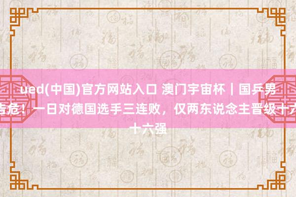 ued(中国)官方网站入口 澳门宇宙杯｜国乒男队告危！一日对德国选手三连败，仅两东说念主晋级十六强
