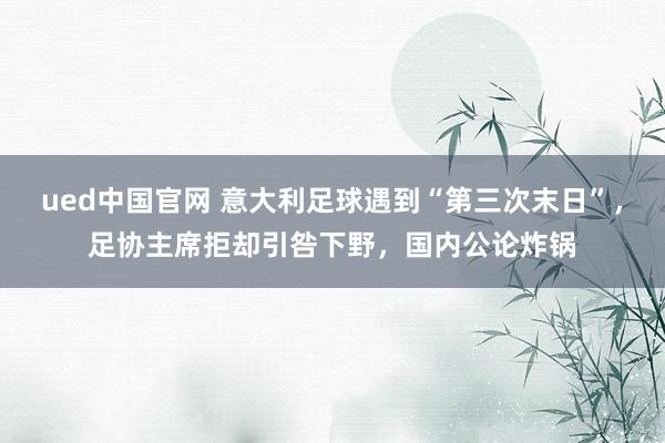 ued中国官网 意大利足球遇到“第三次末日”，足协主席拒却引咎下野，国内公论炸锅
