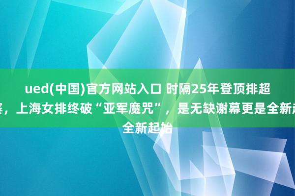 ued(中国)官方网站入口 时隔25年登顶排超联赛，上海女排终破“亚军魔咒”，是无缺谢幕更是全新起始