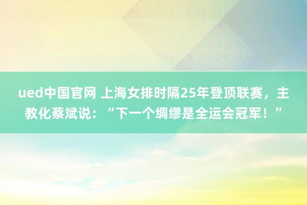 ued中国官网 上海女排时隔25年登顶联赛，主教化蔡斌说：“下一个绸缪是全运会冠军！”