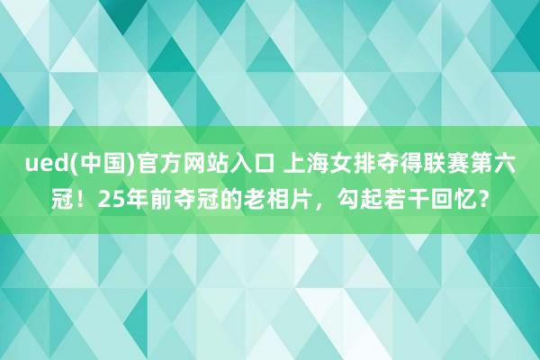 ued(中国)官方网站入口 上海女排夺得联赛第六冠！25年前夺冠的老相片，勾起若干回忆？