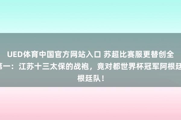 UED体育中国官方网站入口 苏超比赛服更替创全球第一：江苏十三太保的战袍，竟对都世界杯冠军阿根廷队！