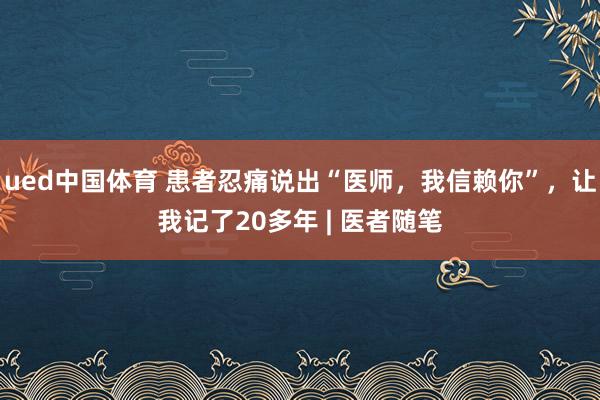 ued中国体育 患者忍痛说出“医师，我信赖你”，让我记了20多年 | 医者随笔