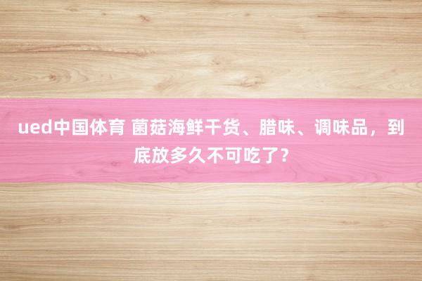 ued中国体育 菌菇海鲜干货、腊味、调味品，到底放多久不可吃了？