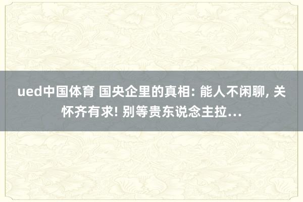 ued中国体育 国央企里的真相: 能人不闲聊， 关怀齐有求! 别等贵东说念主拉…