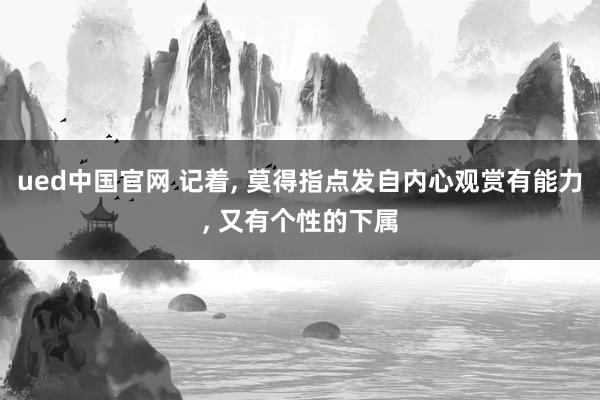ued中国官网 记着， 莫得指点发自内心观赏有能力， 又有个性的下属