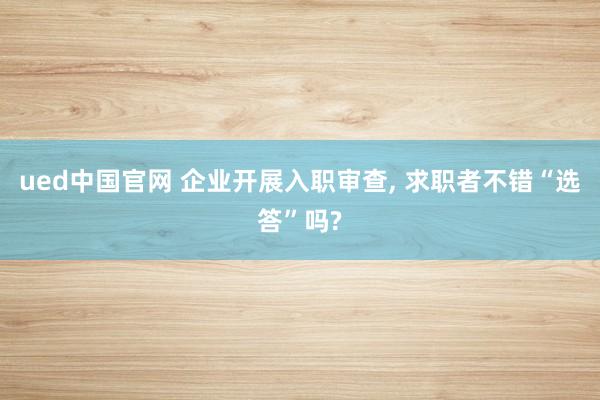 ued中国官网 企业开展入职审查， 求职者不错“选答”吗?