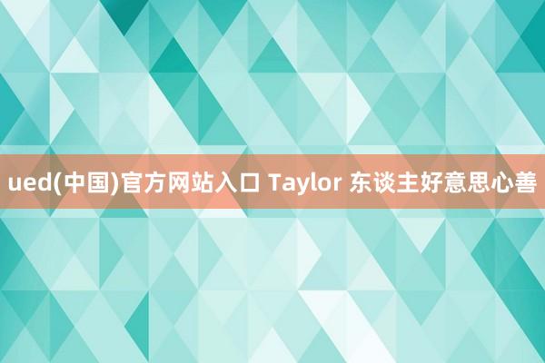 ued(中国)官方网站入口 Taylor 东谈主好意思心善