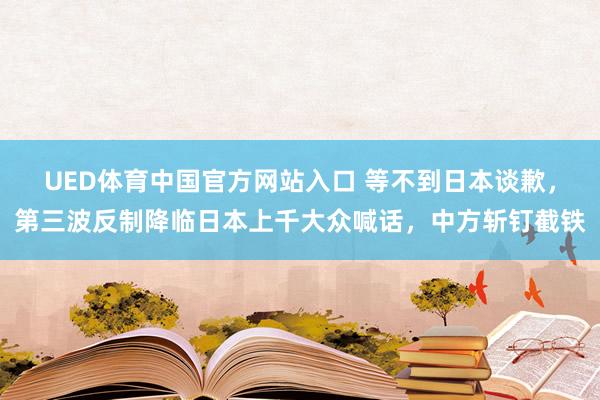 UED体育中国官方网站入口 等不到日本谈歉，第三波反制降临日本上千大众喊话，中方斩钉截铁