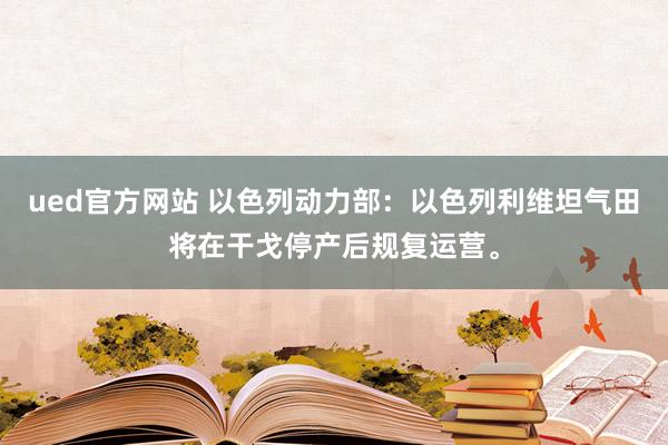 ued官方网站 以色列动力部：以色列利维坦气田将在干戈停产后规复运营。
