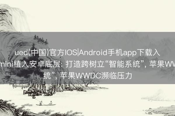 ued(中国)官方IOS|Android手机app下载入口 谷歌将Gemini植入安卓底层: 打造跨树立“智能系统”， 苹果WWDC濒临压力
