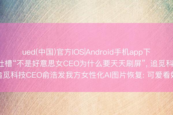 ued(中国)官方IOS|Android手机app下载入口 被影石CEO刘靖康吐槽“不是好意思女CEO为什么要天天刷屏”， 追觅科技CEO俞浩发我方女性化AI图片恢复: 可爱看好意思女， 来， 安闲你