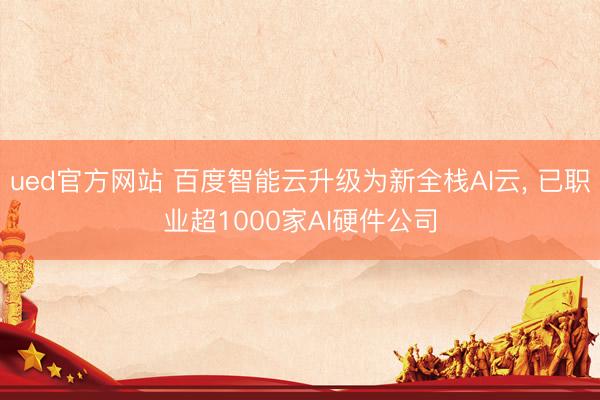 ued官方网站 百度智能云升级为新全栈AI云， 已职业超1000家AI硬件公司