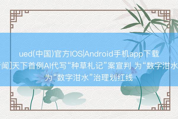 ued(中国)官方IOS|Android手机app下载入口 [央视新闻]天下首例AI代写“种草札记”案宣判 为“数字泔水”治理划红线