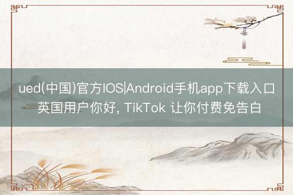 ued(中国)官方IOS|Android手机app下载入口 英国用户你好， TikTok 让你付费免告白