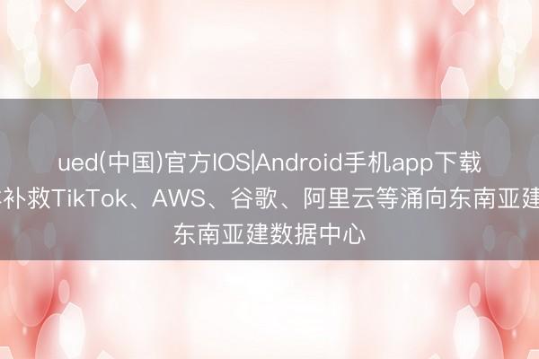 ued(中国)官方IOS|Android手机app下载入口 怎样补救TikTok、AWS、谷歌、阿里云等涌向东南亚建数据中心