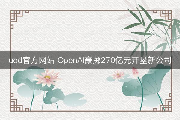 ued官方网站 OpenAI豪掷270亿元开垦新公司
