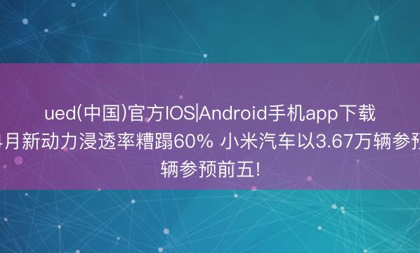 ued(中国)官方IOS|Android手机app下载入口 4月新动力浸透率糟蹋60% 小米汽车以3.67万辆参预前五!