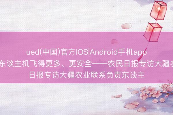 ued(中国)官方IOS|Android手机app下载入口 让农业无东谈主机飞得更多、更安全——农民日报专访大疆农业联系负责东谈主