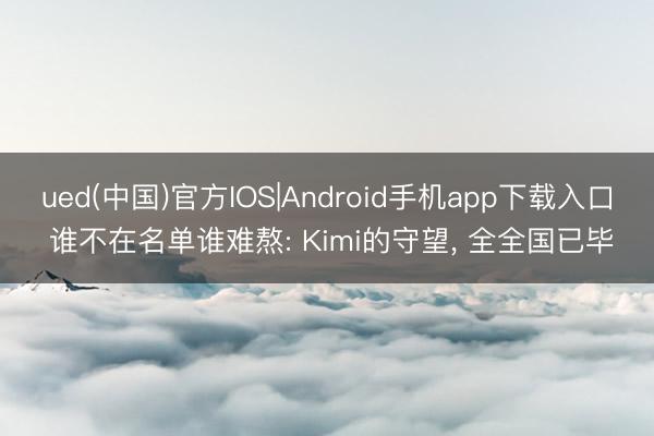 ued(中国)官方IOS|Android手机app下载入口 谁不在名单谁难熬: Kimi的守望， 全全国已毕