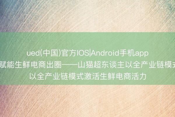 ued(中国)官方IOS|Android手机app下载入口 全链品控赋能生鲜电商出圈——山猫超东谈主以全产业链模式激活生鲜电商活力