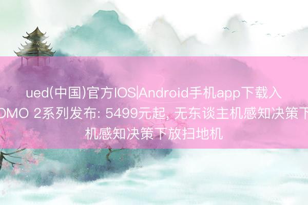 ued(中国)官方IOS|Android手机app下载入口 大疆ROMO 2系列发布: 5499元起， 无东谈主机感知决策下放扫地机