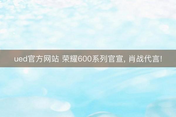 ued官方网站 荣耀600系列官宣， 肖战代言!