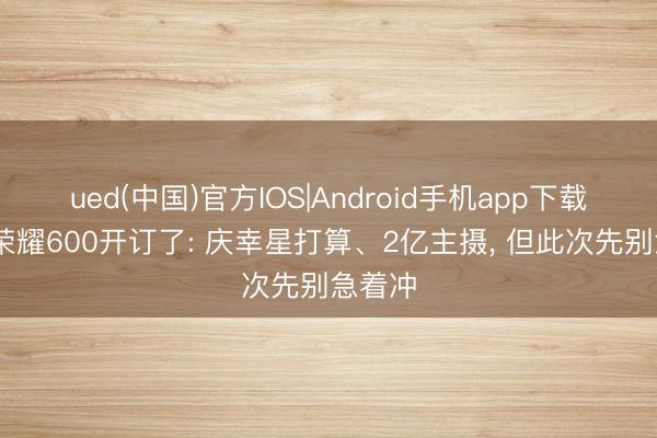 ued(中国)官方IOS|Android手机app下载入口 荣耀600开订了: 庆幸星打算、2亿主摄， 但此次先别急着冲