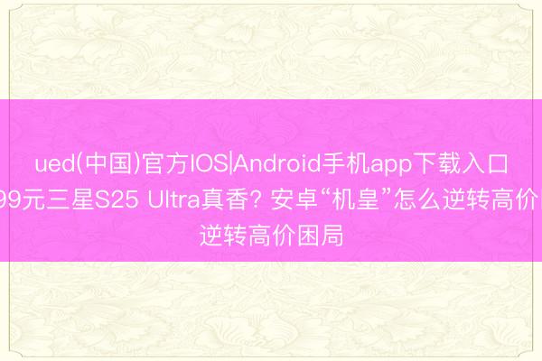 ued(中国)官方IOS|Android手机app下载入口 7599元三星S25 Ultra真香? 安卓“机皇”怎么逆转高价困局