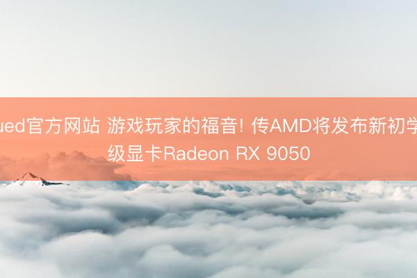 ued官方网站 游戏玩家的福音! 传AMD将发布新初学级显卡Radeon RX 9050