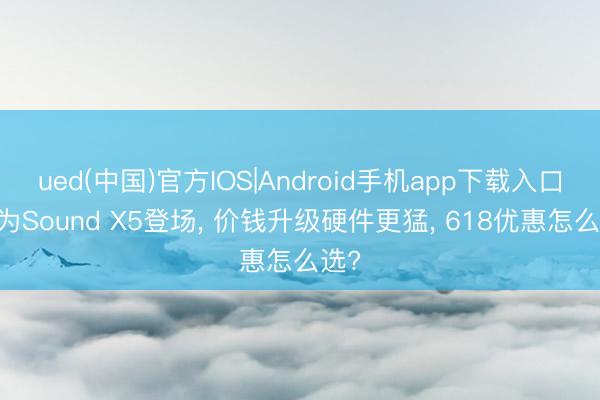ued(中国)官方IOS|Android手机app下载入口 华为Sound X5登场， 价钱升级硬件更猛， 618优惠怎么选?