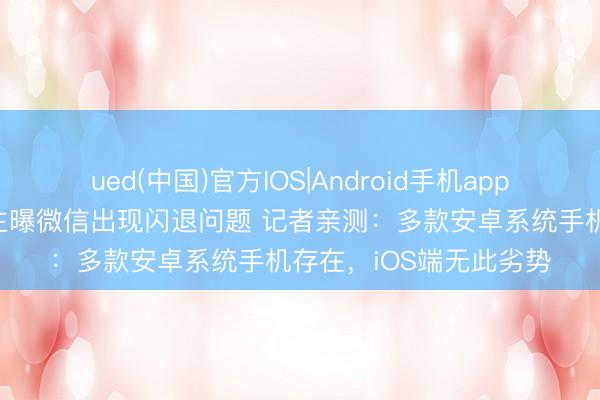 ued(中国)官方IOS|Android手机app下载入口 数码科技博主曝微信出现闪退问题 记者亲测：多款安卓系统手机存在，iOS端无此劣势