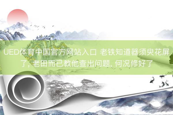 UED体育中国官方网站入口 老铁知道器须臾花屏了， 老田而已教他查出问题， 何况修好了