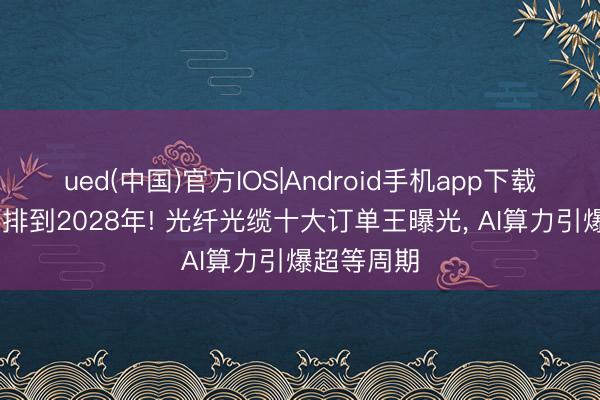 ued(中国)官方IOS|Android手机app下载入口 订单排到2028年! 光纤光缆十大订单王曝光， AI算力引爆超等周期