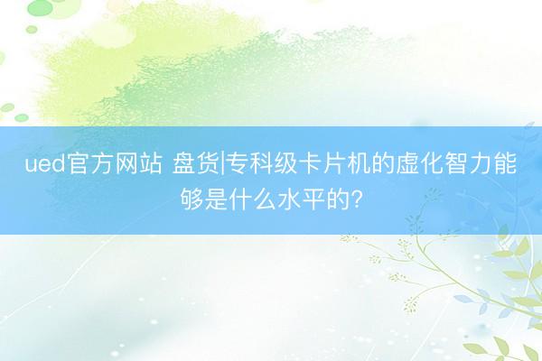ued官方网站 盘货|专科级卡片机的虚化智力能够是什么水平的?