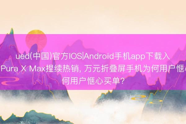 ued(中国)官方IOS|Android手机app下载入口 华为Pura X Max捏续热销， 万元折叠屏手机为何用户惬心买单?